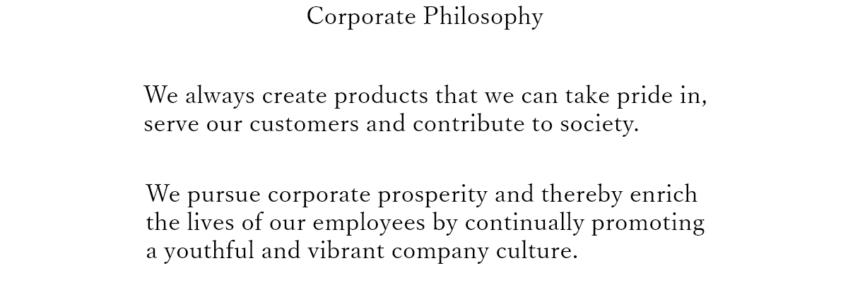 Corporate Philosophy

							We always create products that we can take pride in,
							serve our customers and contribute to society.
							
							We pursue corporate prosperity and thereby enrich
							the lives of our employees by continually promoting
							a youthful and vibrant company culture.